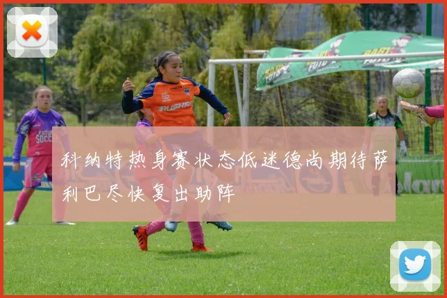 科纳特热身赛状态低迷德尚期待萨利巴尽快复出助阵