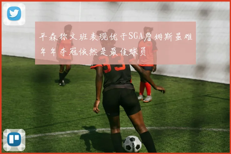 平森称文班表现优于SGA詹姆斯虽难年年夺冠依然是最佳球员