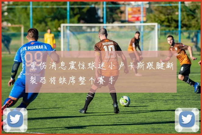 重伤消息震惊球迷小卢卡斯跟腱断裂恐将缺席整个赛季