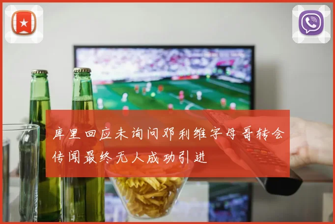 库里回应未询问邓利维字母哥转会传闻最终无人成功引进