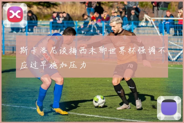 斯卡洛尼谈梅西未聊世界杯强调不应过早施加压力