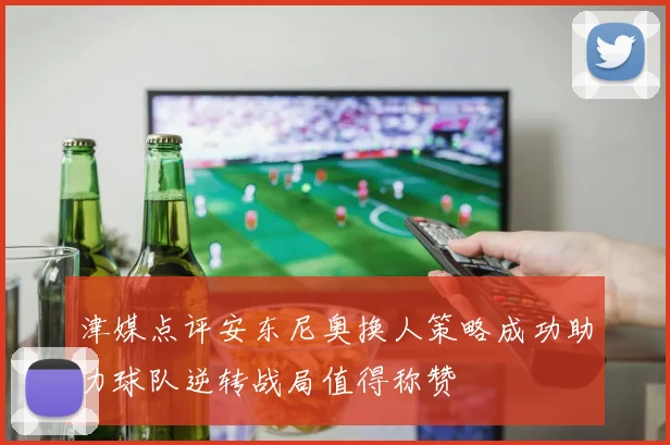 津媒点评安东尼奥换人策略成功助力球队逆转战局值得称赞