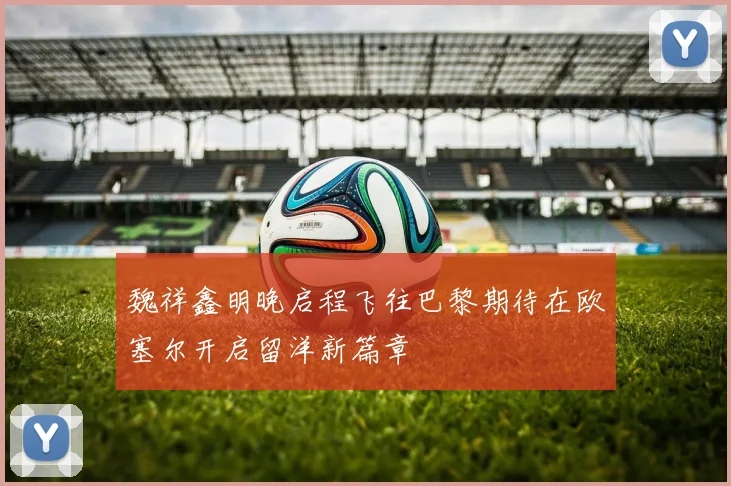 魏祥鑫明晚启程飞往巴黎期待在欧塞尔开启留洋新篇章
