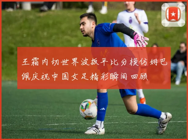 王霜内切世界波扳平比分模仿姆巴佩庆祝中国女足精彩瞬间回顾