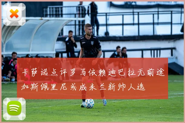 卡萨诺点评罗马依赖迪巴拉无前途加斯佩里尼或成米兰新帅人选
