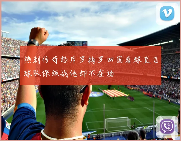 热刺传奇怒斥罗梅罗回国看球直言球队保级战他却不在场