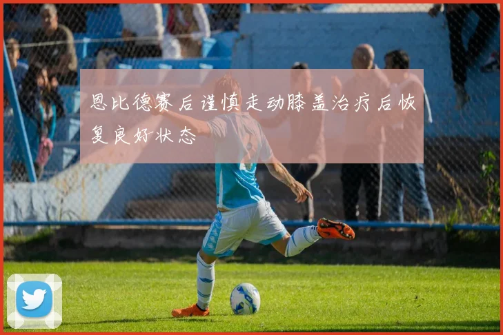 恩比德赛后谨慎走动膝盖治疗后恢复良好状态