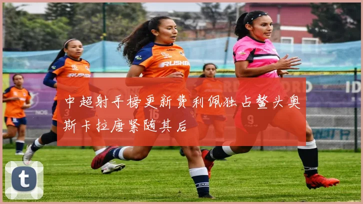 中超射手榜更新费利佩独占鳌头奥斯卡拉唐紧随其后