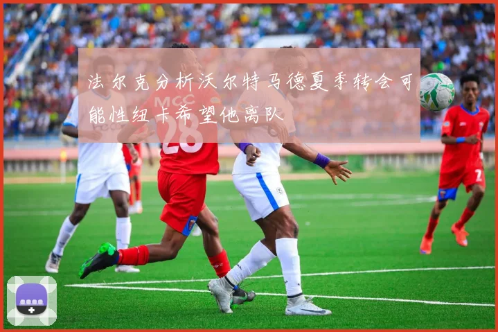 法尔克分析沃尔特马德夏季转会可能性纽卡希望他离队