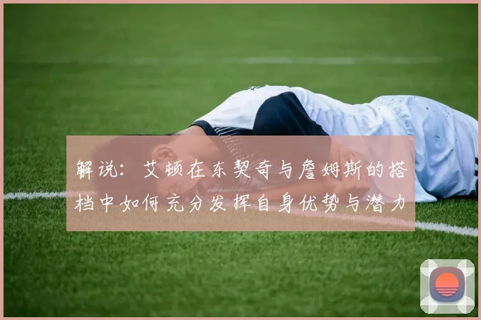解说：艾顿在东契奇与詹姆斯的搭档中如何充分发挥自身优势与潜力
