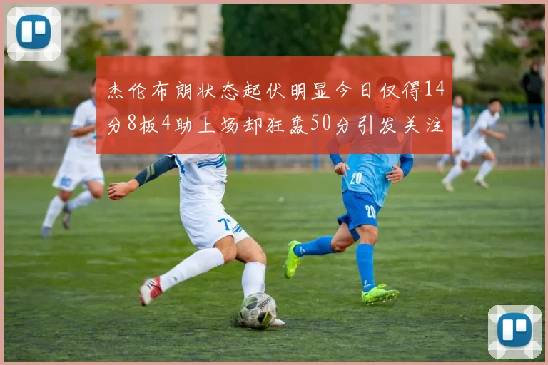 杰伦布朗状态起伏明显今日仅得14分8板4助上场却狂轰50分引发关注