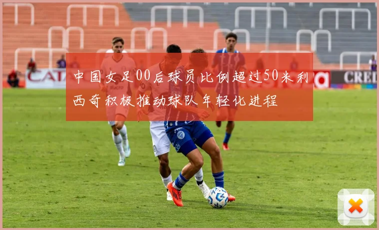 中国女足00后球员比例超过50米利西奇积极推动球队年轻化进程