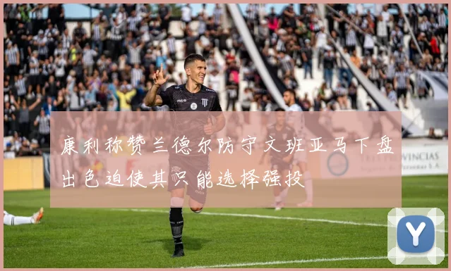 康利称赞兰德尔防守文班亚马下盘出色迫使其只能选择强投