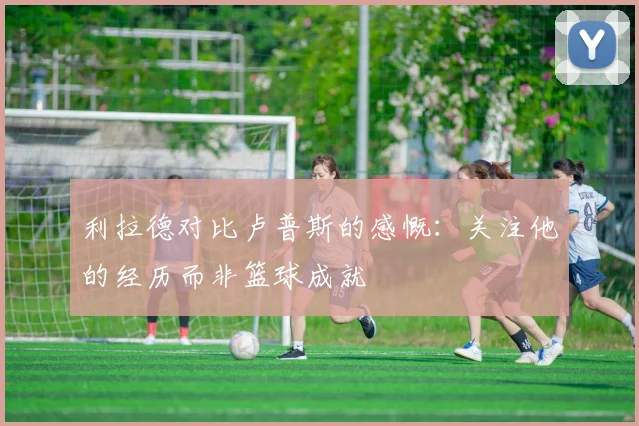 利拉德对比卢普斯的感慨：关注他的经历而非篮球成就
